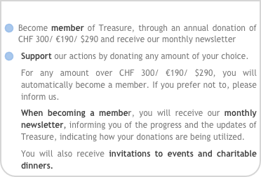 
Become member of Treasure, through an annual donation of CHF 300/ €190/ $290 and receive our monthly newsletter
Support our actions by donating any amount of your choice.
For any amount over CHF 300/ €190/ $290, you will automatically become a member. If you prefer not to, please inform us.
When becoming a member, you will receive our monthly newsletter, informing you of the progress and the updates of Treasure, indicating how your donations are being utilized. 
You will also receive invitations to events and charitable dinners.
