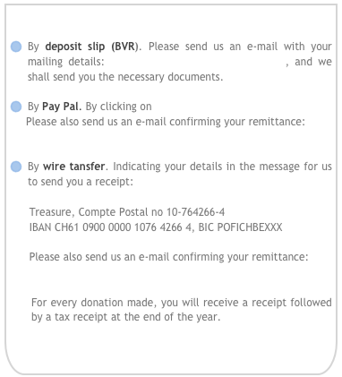 
By deposit slip (BVR). Please send us an e-mail with your mailing details: donations@childrenaretreasure.org , and we shall send you the necessary documents.

By Pay Pal. By clicking on 
     Please also send us an e-mail confirming your remittance:     
      donations@childrenaretreasure.org

By wire tansfer. Indicating your details in the message for us to send you a receipt: 

      Treasure, Compte Postal no 10-764266-4
      IBAN CH61 0900 0000 1076 4266 4, BIC POFICHBEXXX 

      Please also send us an e-mail confirming your remittance: 
      donations@childrenaretreasure.org

For every donation made, you will receive a receipt followed by a tax receipt at the end of the year.