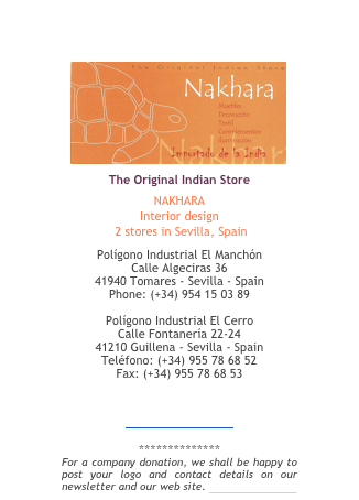 ￼
The Original Indian Store
NAKHARA
Interior design
 2 stores in Sevilla, Spain
Polígono Industrial El Manchón Calle Algeciras 36  41940 Tomares - Sevilla - Spain Phone: (+34) 954 15 03 89

Polígono Industrial El Cerro Calle Fontanería 22-24 41210 Guillena - Sevilla - Spain Teléfono: (+34) 955 78 68 52 Fax: (+34) 955 78 68 53

info@nakhara.com
www.nakhara.com
 
**************
For a company donation, we shall be happy to post your logo and contact details on our newsletter and our web site. More information