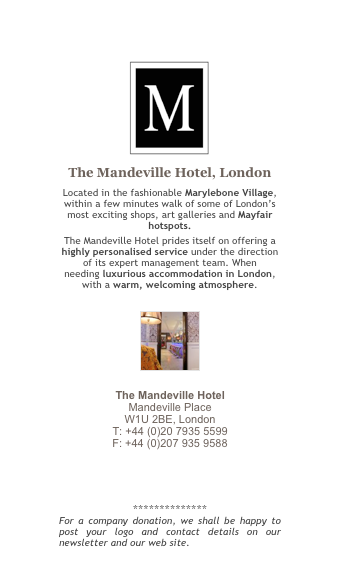 ￼
The Mandeville Hotel, London
Located in the fashionable Marylebone Village, within a few minutes walk of some of London’s most exciting shops, art galleries and Mayfair hotspots.
The Mandeville Hotel prides itself on offering a highly personalised service under the direction of its expert management team. When needing luxurious accommodation in London, with a warm, welcoming atmosphere.

￼

The Mandeville Hotel Mandeville Place W1U 2BE, London T: +44 (0)20 7935 5599 F: +44 (0)207 935 9588
 reservations@mandeville.co.uk 
www.mandeville.co.uk
 
**************
For a company donation, we shall be happy to post your logo and contact details on our newsletter and our web site. More information